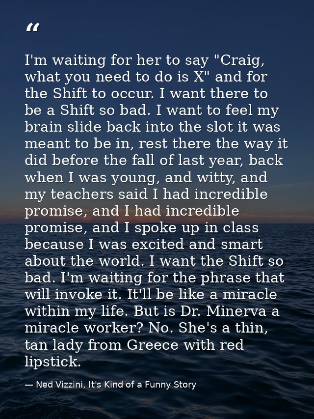 I'm waiting for her to say "Craig, what you need to do is X" and for the Shift to occur. I want there to be a Shift so b — Ned Vizzini, It's Kind of a Funny Story