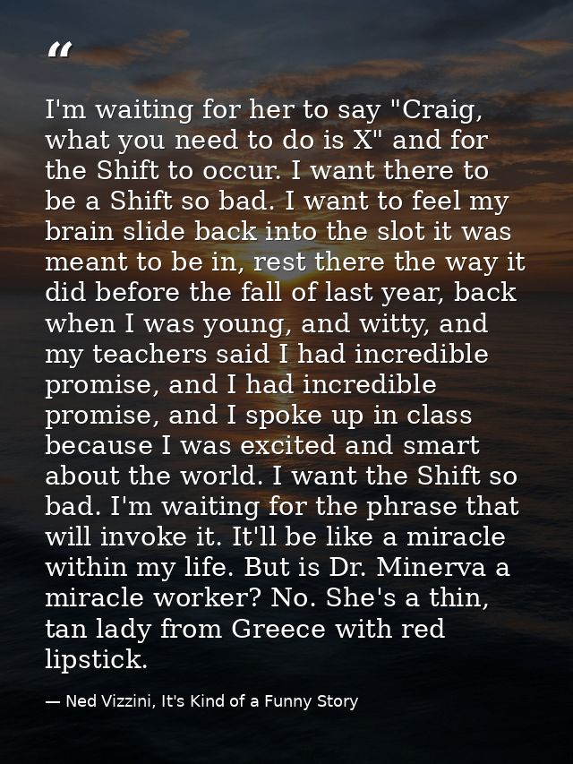 I'm waiting for her to say "Craig, what you need to do is X" and for the Shift to occur. I want there to be a Shift so b — Ned Vizzini, It's Kind of a Funny Story