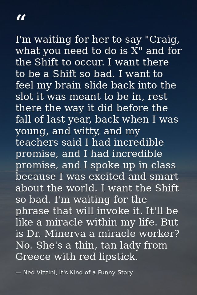 I'm waiting for her to say "Craig, what you need to do is X" and for the Shift to occur. I want there to be a Shift so b — Ned Vizzini, It's Kind of a Funny Story
