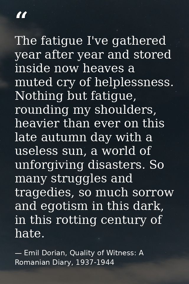 The fatigue I've gathered year after year and stored inside now heaves a muted cry of helplessness. Nothing but fatigue, — Emil Dorian, Quality of Witness: A Romanian Diary, 1937-1944
