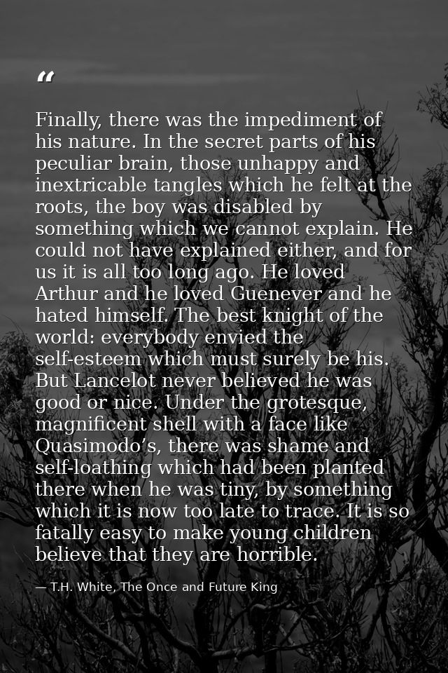 Finally, there was the impediment of his nature. In the secret parts of his peculiar brain, those unhappy and inextricab — T.H. White, The Once and Future King