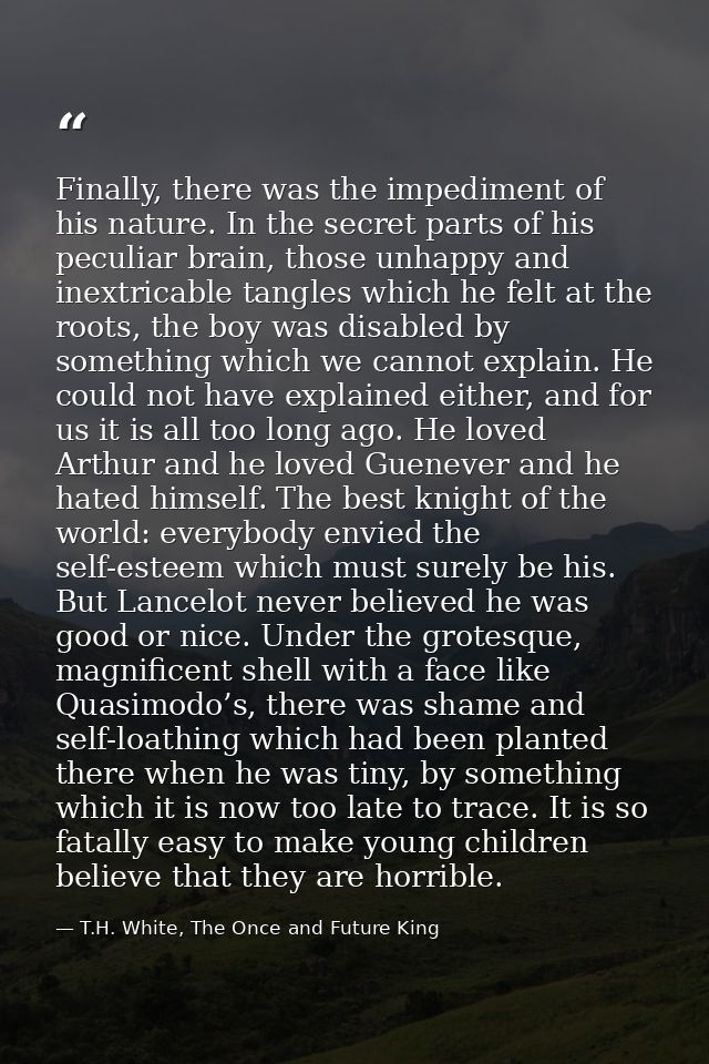 Finally, there was the impediment of his nature. In the secret parts of his peculiar brain, those unhappy and inextricab — T.H. White, The Once and Future King