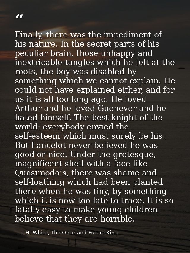 Finally, there was the impediment of his nature. In the secret parts of his peculiar brain, those unhappy and inextricab — T.H. White, The Once and Future King