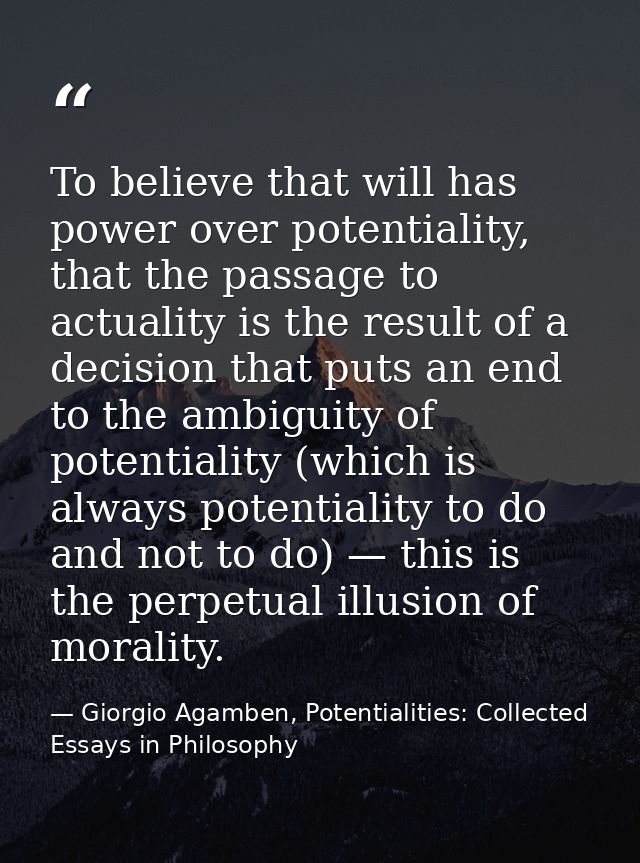 To believe that will has power over potentiality, that the passage to actuality is the result of a decision that puts an — Giorgio Agamben, Potentialities: Collected Essays in Philosophy