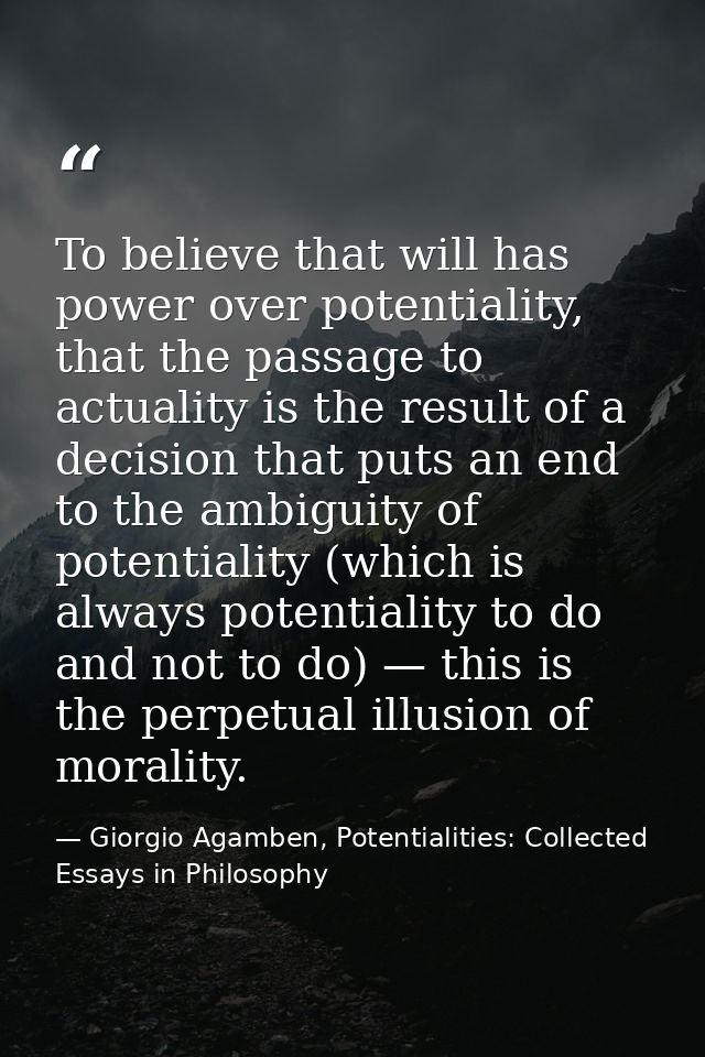 To believe that will has power over potentiality, that the passage to actuality is the result of a decision that puts an — Giorgio Agamben, Potentialities: Collected Essays in Philosophy