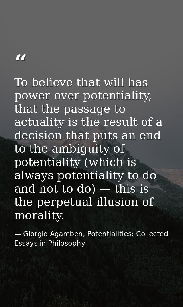 To believe that will has power over potentiality, that the passage to actuality is the result of a decision that puts an — Giorgio Agamben, Potentialities: Collected Essays in Philosophy