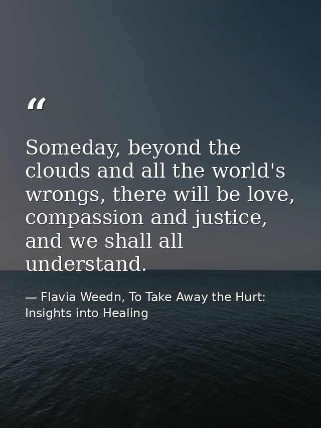 Someday, beyond the clouds and all the world's wrongs, there will be love, compassion and justice, and we shall all unde — Flavia Weedn, To Take Away the Hurt: Insights into Healing