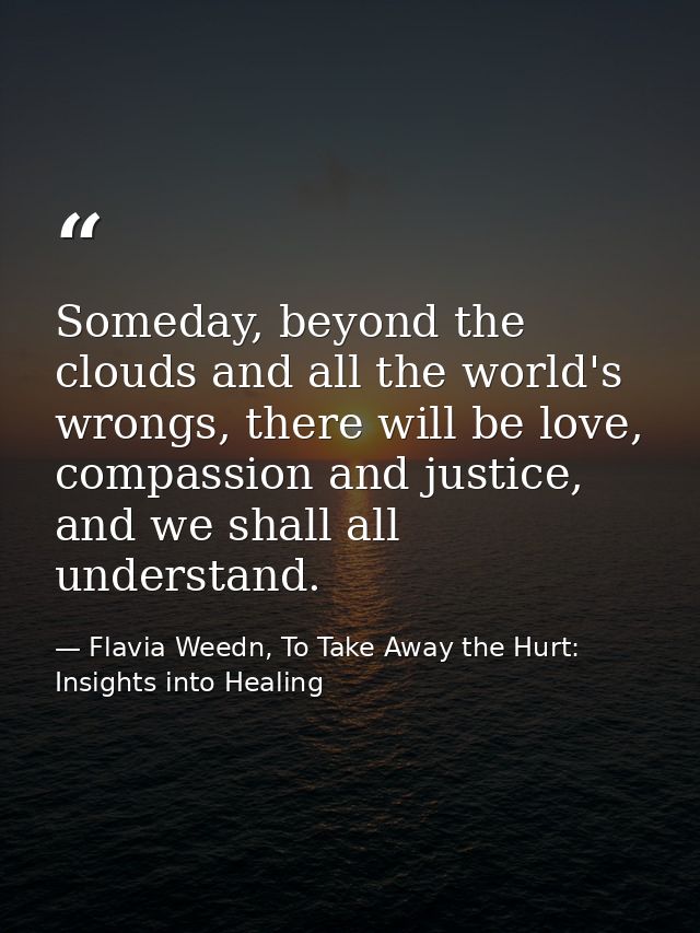 Someday, beyond the clouds and all the world's wrongs, there will be love, compassion and justice, and we shall all unde — Flavia Weedn, To Take Away the Hurt: Insights into Healing