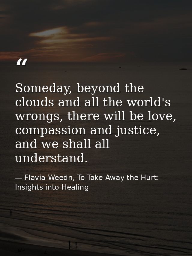 Someday, beyond the clouds and all the world's wrongs, there will be love, compassion and justice, and we shall all unde — Flavia Weedn, To Take Away the Hurt: Insights into Healing