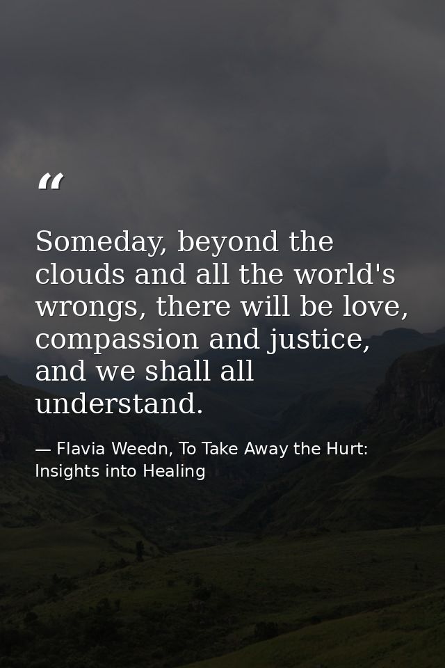 Someday, beyond the clouds and all the world's wrongs, there will be love, compassion and justice, and we shall all unde — Flavia Weedn, To Take Away the Hurt: Insights into Healing