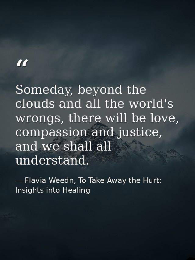 Someday, beyond the clouds and all the world's wrongs, there will be love, compassion and justice, and we shall all unde — Flavia Weedn, To Take Away the Hurt: Insights into Healing