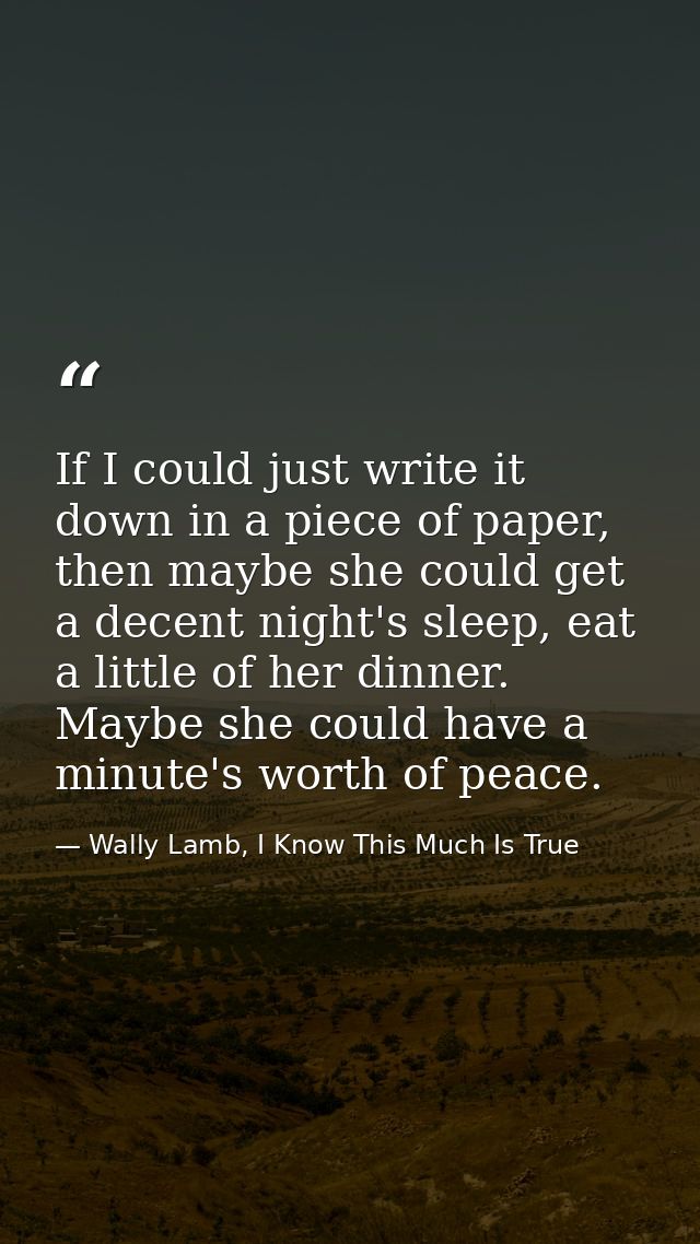 If I could just write it down in a piece of paper, then maybe she could get a decent night's sleep, eat a little of her  — Wally Lamb, I Know This Much Is True