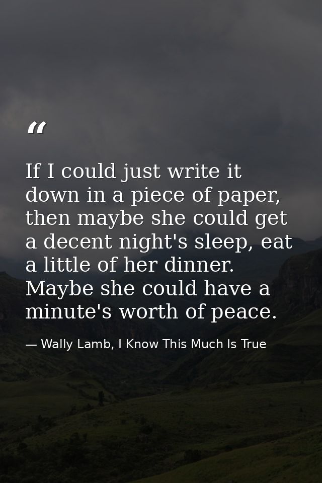 If I could just write it down in a piece of paper, then maybe she could get a decent night's sleep, eat a little of her  — Wally Lamb, I Know This Much Is True