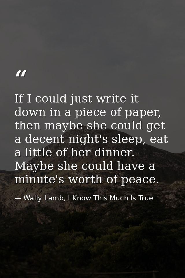 If I could just write it down in a piece of paper, then maybe she could get a decent night's sleep, eat a little of her  — Wally Lamb, I Know This Much Is True