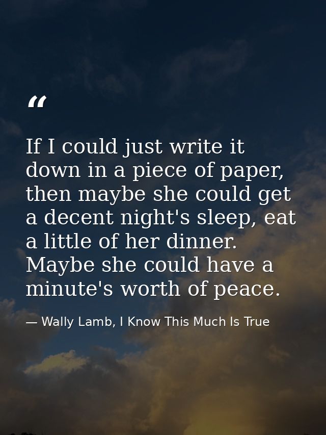 If I could just write it down in a piece of paper, then maybe she could get a decent night's sleep, eat a little of her  — Wally Lamb, I Know This Much Is True