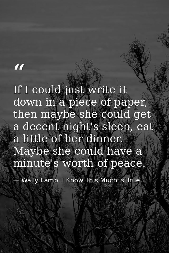 If I could just write it down in a piece of paper, then maybe she could get a decent night's sleep, eat a little of her  — Wally Lamb, I Know This Much Is True