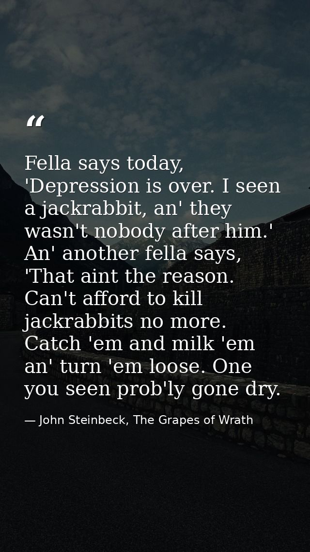 Fella says today, 'Depression is over. I seen a jackrabbit, an' they wasn't nobody after him.' An' another fella says, ' — John Steinbeck, The Grapes of Wrath