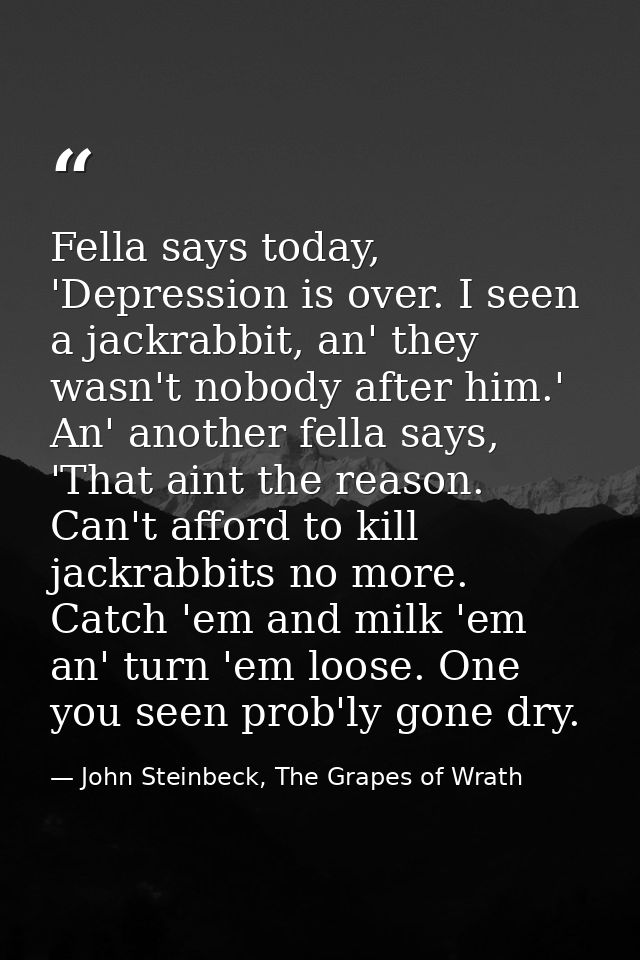 Fella says today, 'Depression is over. I seen a jackrabbit, an' they wasn't nobody after him.' An' another fella says, ' — John Steinbeck, The Grapes of Wrath