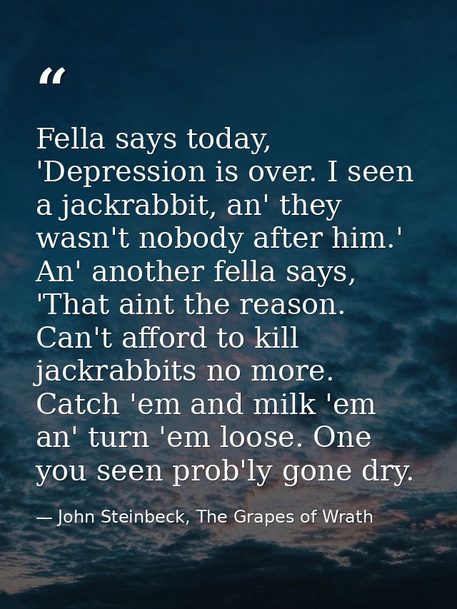 Fella says today, 'Depression is over. I seen a jackrabbit, an' they wasn't nobody after him.' An' another fella says, ' — John Steinbeck, The Grapes of Wrath