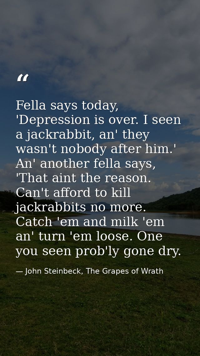 Fella says today, 'Depression is over. I seen a jackrabbit, an' they wasn't nobody after him.' An' another fella says, ' — John Steinbeck, The Grapes of Wrath