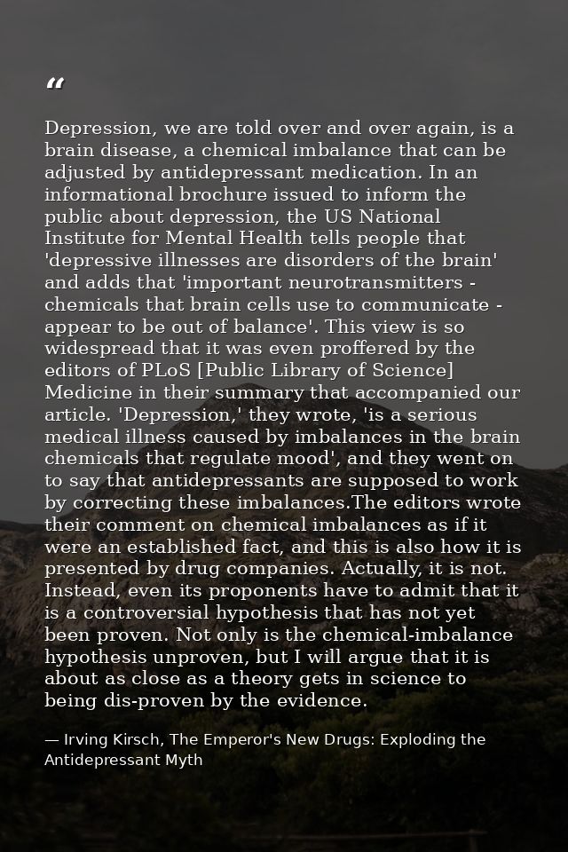 Depression, we are told over and over again, is a brain disease, a chemical imbalance that can be adjusted by antidepres — Irving Kirsch, The Emperor's New Drugs: Exploding the Antidepressant Myth