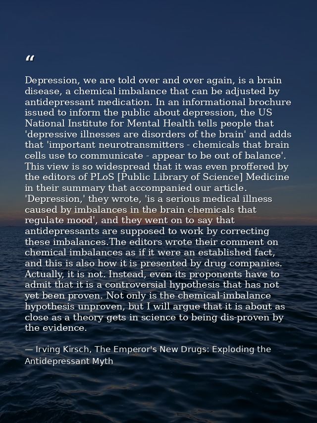 Depression, we are told over and over again, is a brain disease, a chemical imbalance that can be adjusted by antidepres — Irving Kirsch, The Emperor's New Drugs: Exploding the Antidepressant Myth