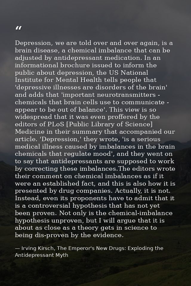 Depression, we are told over and over again, is a brain disease, a chemical imbalance that can be adjusted by antidepres — Irving Kirsch, The Emperor's New Drugs: Exploding the Antidepressant Myth