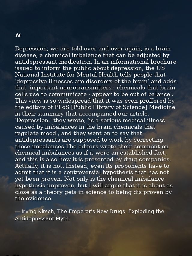 Depression, we are told over and over again, is a brain disease, a chemical imbalance that can be adjusted by antidepres — Irving Kirsch, The Emperor's New Drugs: Exploding the Antidepressant Myth