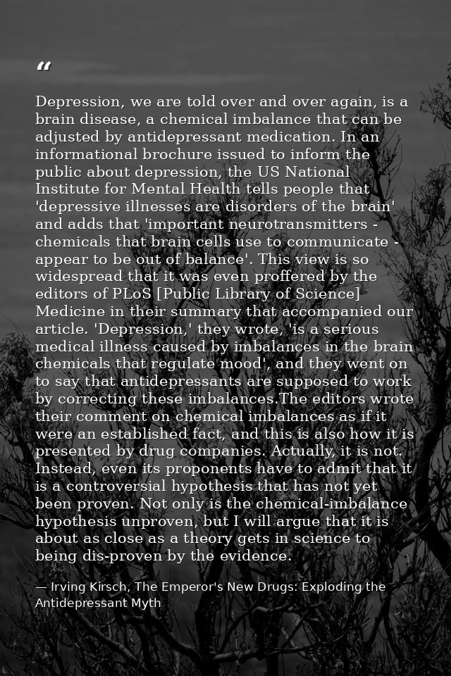 Depression, we are told over and over again, is a brain disease, a chemical imbalance that can be adjusted by antidepres — Irving Kirsch, The Emperor's New Drugs: Exploding the Antidepressant Myth