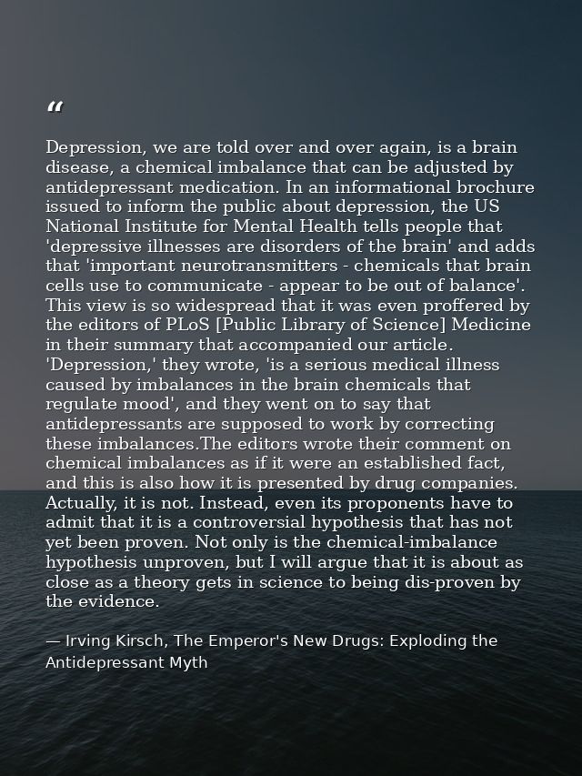 Depression, we are told over and over again, is a brain disease, a chemical imbalance that can be adjusted by antidepres — Irving Kirsch, The Emperor's New Drugs: Exploding the Antidepressant Myth
