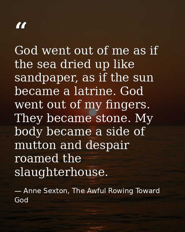 God went out of me as if the sea dried up like sandpaper, as if the sun became a latrine. God went out of my fingers. Th — Anne Sexton, The Awful Rowing Toward God
