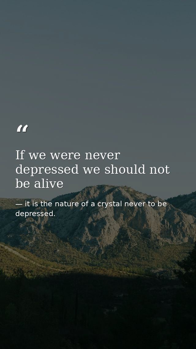 If we were never depressed we should not be alive — it is the nature of a crystal never to be depressed.