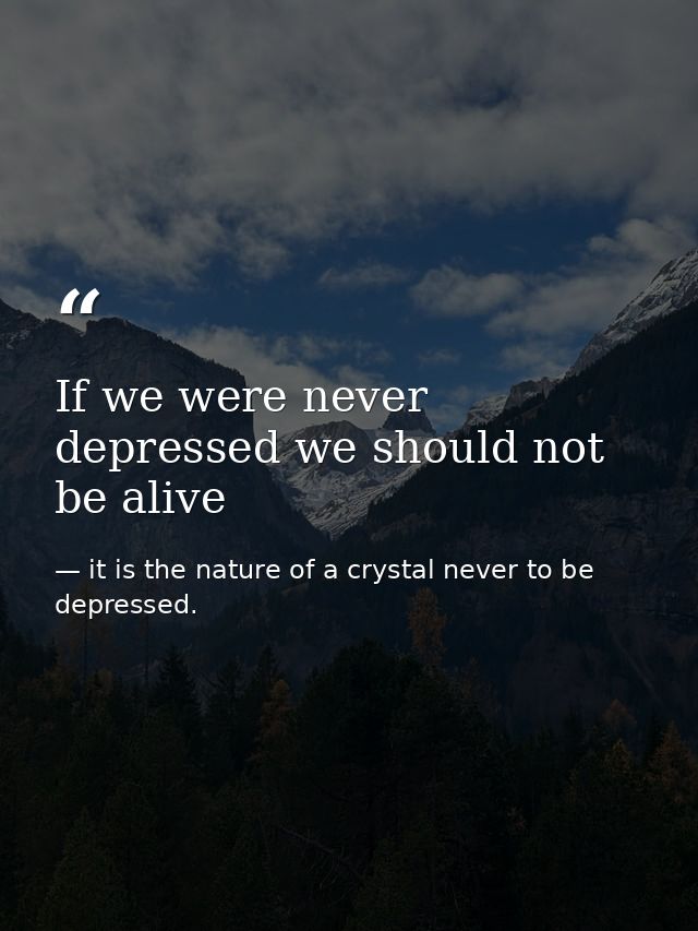If we were never depressed we should not be alive — it is the nature of a crystal never to be depressed.