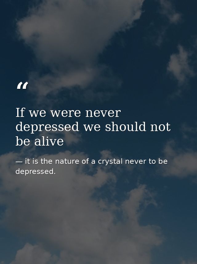 If we were never depressed we should not be alive — it is the nature of a crystal never to be depressed.