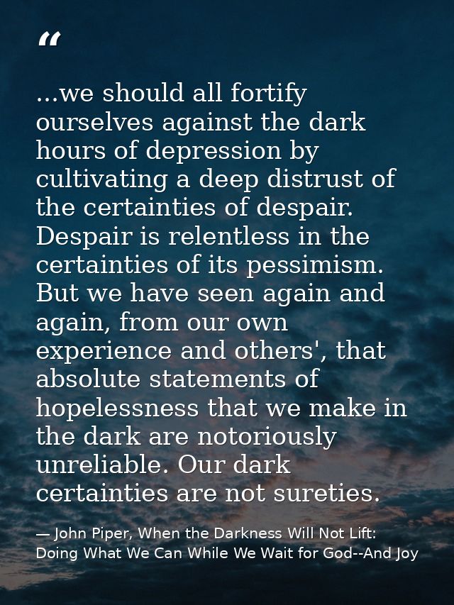 ...we should all fortify ourselves against the dark hours of depression by cultivating a deep distrust of the certaintie — John Piper, When the Darkness Will Not Lift: Doing What We Can While We Wait for God--And Joy