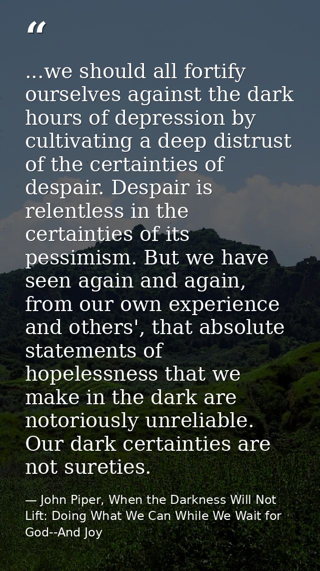 ...we should all fortify ourselves against the dark hours of depression by cultivating a deep distrust of the certaintie — John Piper, When the Darkness Will Not Lift: Doing What We Can While We Wait for God--And Joy