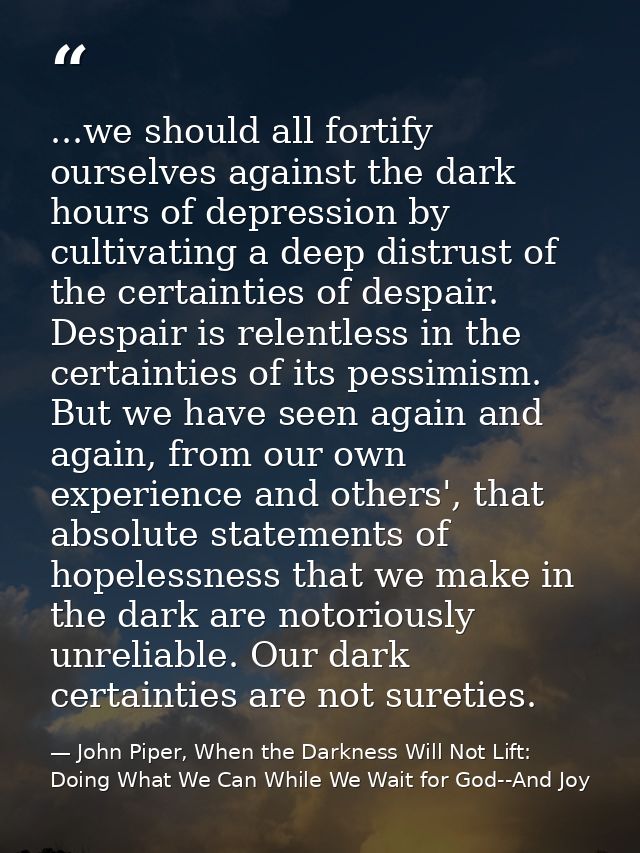 ...we should all fortify ourselves against the dark hours of depression by cultivating a deep distrust of the certaintie — John Piper, When the Darkness Will Not Lift: Doing What We Can While We Wait for God--And Joy