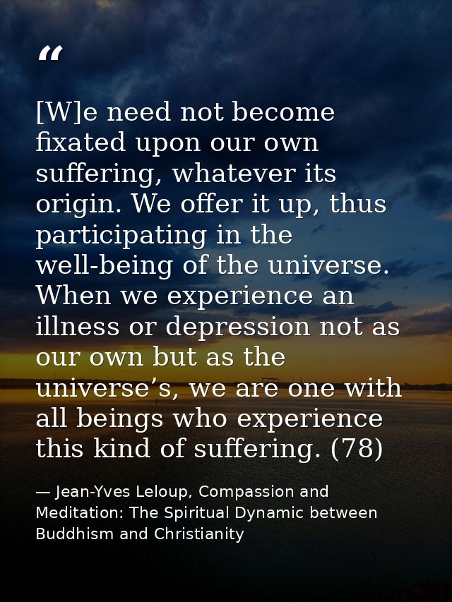 [W]e need not become fixated upon our own suffering, whatever its origin. We offer it up, thus participating in the well — Jean-Yves Leloup, Compassion and Meditation: The Spiritual Dynamic between Buddhism and Christianity