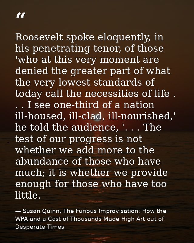Roosevelt spoke eloquently, in his penetrating tenor, of those 'who at this very moment are denied the greater part of w — Susan Quinn, The Furious Improvisation: How the WPA and a Cast of Thousands Made High Art out of Desperate Times