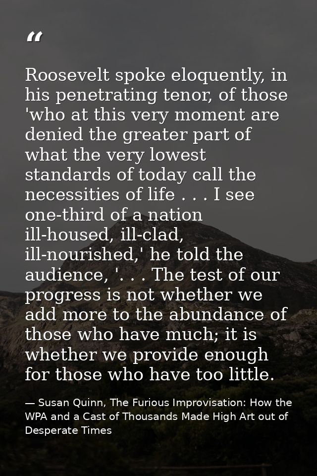 Roosevelt spoke eloquently, in his penetrating tenor, of those 'who at this very moment are denied the greater part of w — Susan Quinn, The Furious Improvisation: How the WPA and a Cast of Thousands Made High Art out of Desperate Times