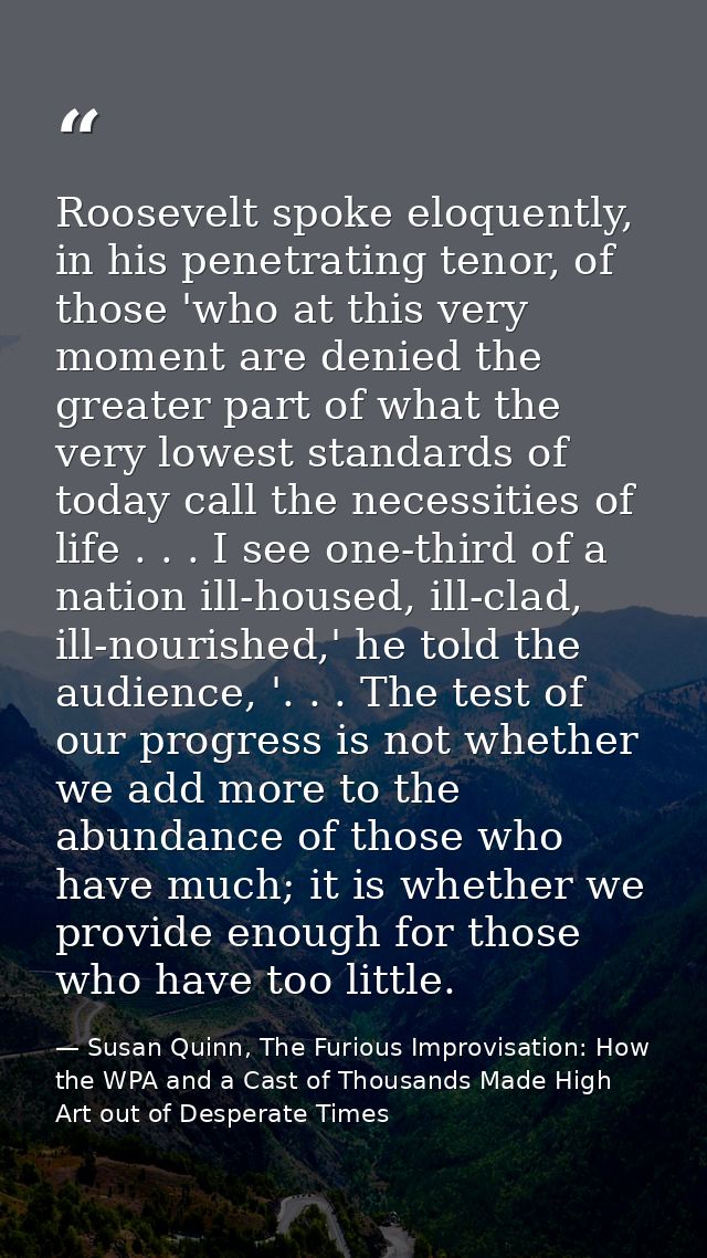 Roosevelt spoke eloquently, in his penetrating tenor, of those 'who at this very moment are denied the greater part of w — Susan Quinn, The Furious Improvisation: How the WPA and a Cast of Thousands Made High Art out of Desperate Times