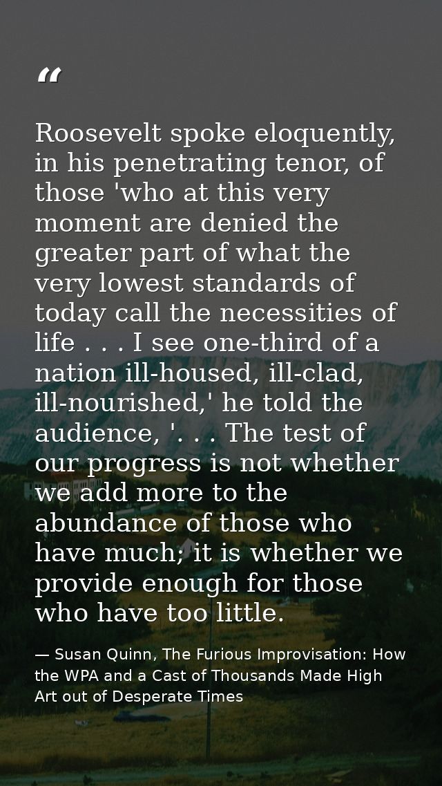 Roosevelt spoke eloquently, in his penetrating tenor, of those 'who at this very moment are denied the greater part of w — Susan Quinn, The Furious Improvisation: How the WPA and a Cast of Thousands Made High Art out of Desperate Times