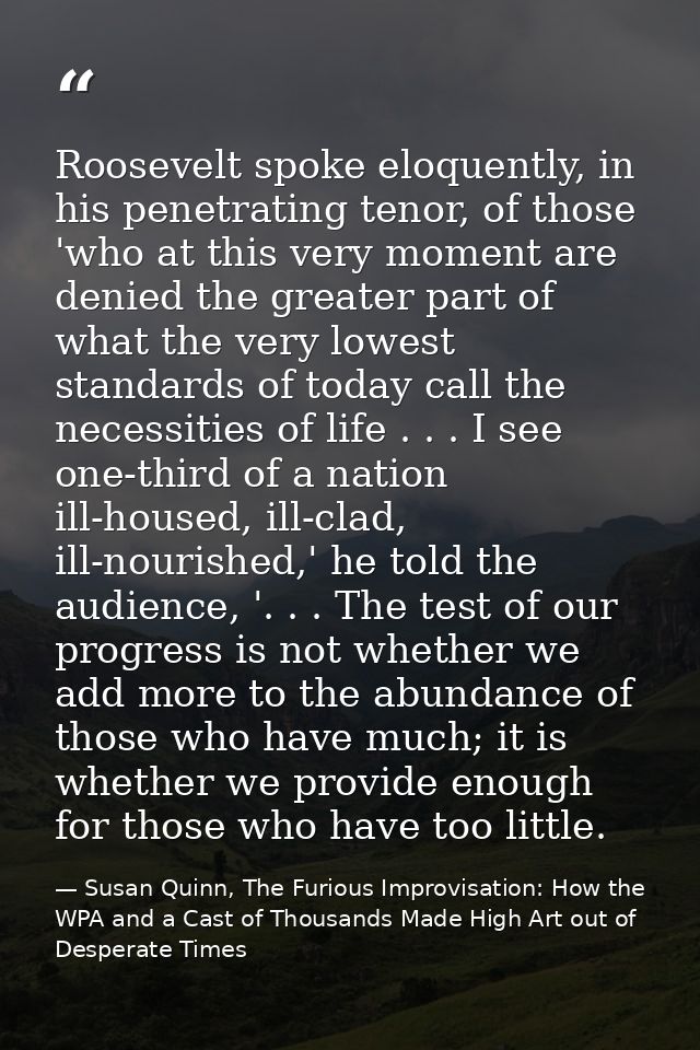 Roosevelt spoke eloquently, in his penetrating tenor, of those 'who at this very moment are denied the greater part of w — Susan Quinn, The Furious Improvisation: How the WPA and a Cast of Thousands Made High Art out of Desperate Times