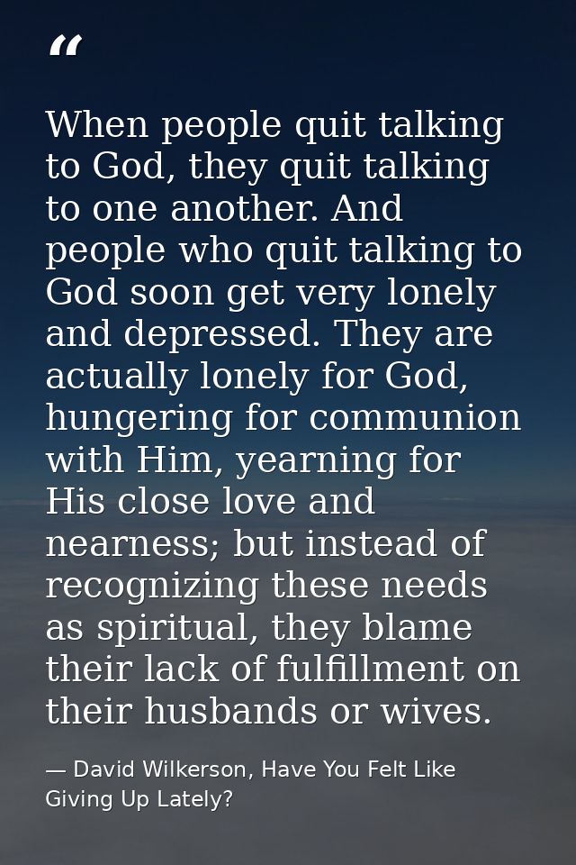 When people quit talking to God, they quit talking to one another. And people who quit talking to God soon get very lone — David Wilkerson, Have You Felt Like Giving Up Lately?