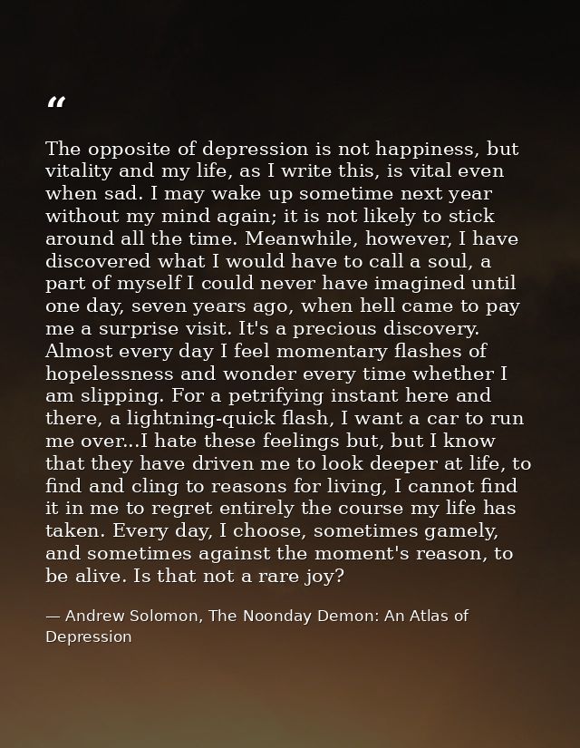 The opposite of depression is not happiness, but vitality and my life, as I write this, is vital even when sad. I may wa — Andrew Solomon, The Noonday Demon: An Atlas of Depression