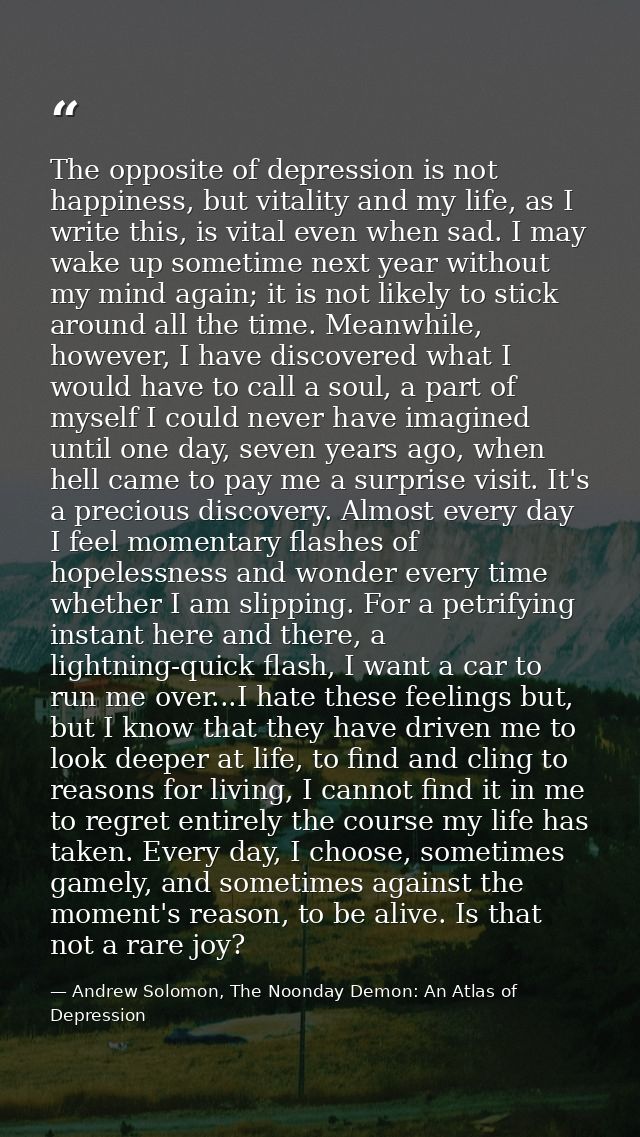 The opposite of depression is not happiness, but vitality and my life, as I write this, is vital even when sad. I may wa — Andrew Solomon, The Noonday Demon: An Atlas of Depression