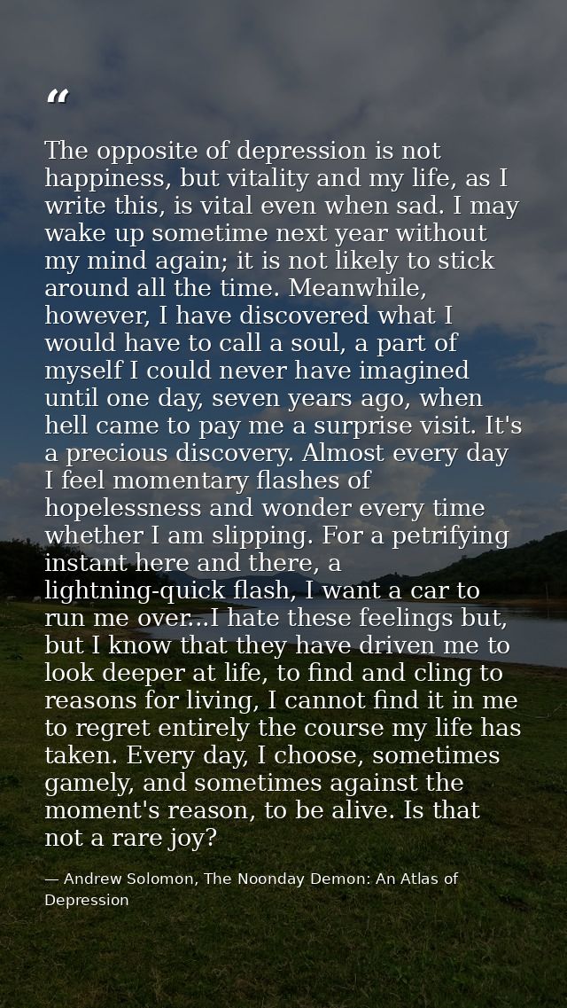 The opposite of depression is not happiness, but vitality and my life, as I write this, is vital even when sad. I may wa — Andrew Solomon, The Noonday Demon: An Atlas of Depression