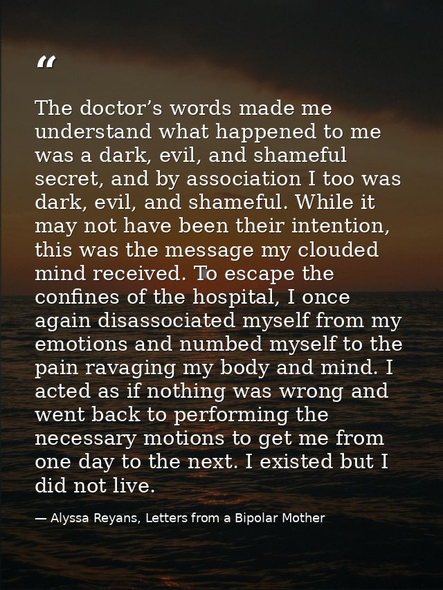 The doctor’s words made me understand what happened to me was a dark, evil, and shameful secret, and by association I to — Alyssa Reyans, Letters from a Bipolar Mother