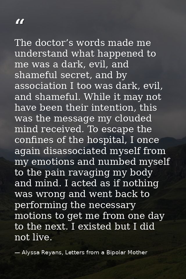 The doctor’s words made me understand what happened to me was a dark, evil, and shameful secret, and by association I to — Alyssa Reyans, Letters from a Bipolar Mother