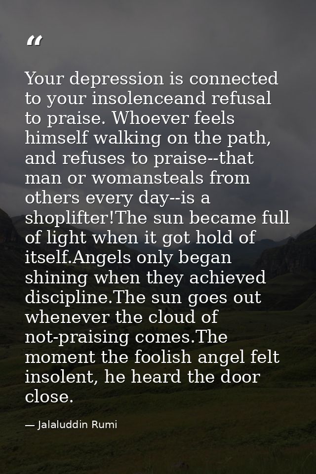 Your depression is connected to your insolenceand refusal to praise. Whoever feels himself walking on the path, and refu — Jalaluddin Rumi